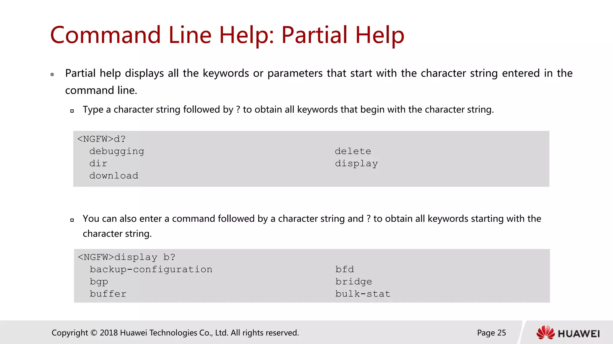 Page 25
Copyright © 2018 Huawei Technologies Co., Ltd. All rights reserved.
Command Line Help: Partial Help
 Partial help displays all the keywords or parameters that start with the character string entered in the
command line.
 Type a character string followed by ? to obtain all keywords that begin with the character string.
 You can also enter a command followed by a character string and ? to obtain all keywords starting with the
character string.
<NGFW>d?
debugging delete
dir display
download
<NGFW>display b?
backup-configuration bfd
bgp bridge
buffer bulk-stat
 