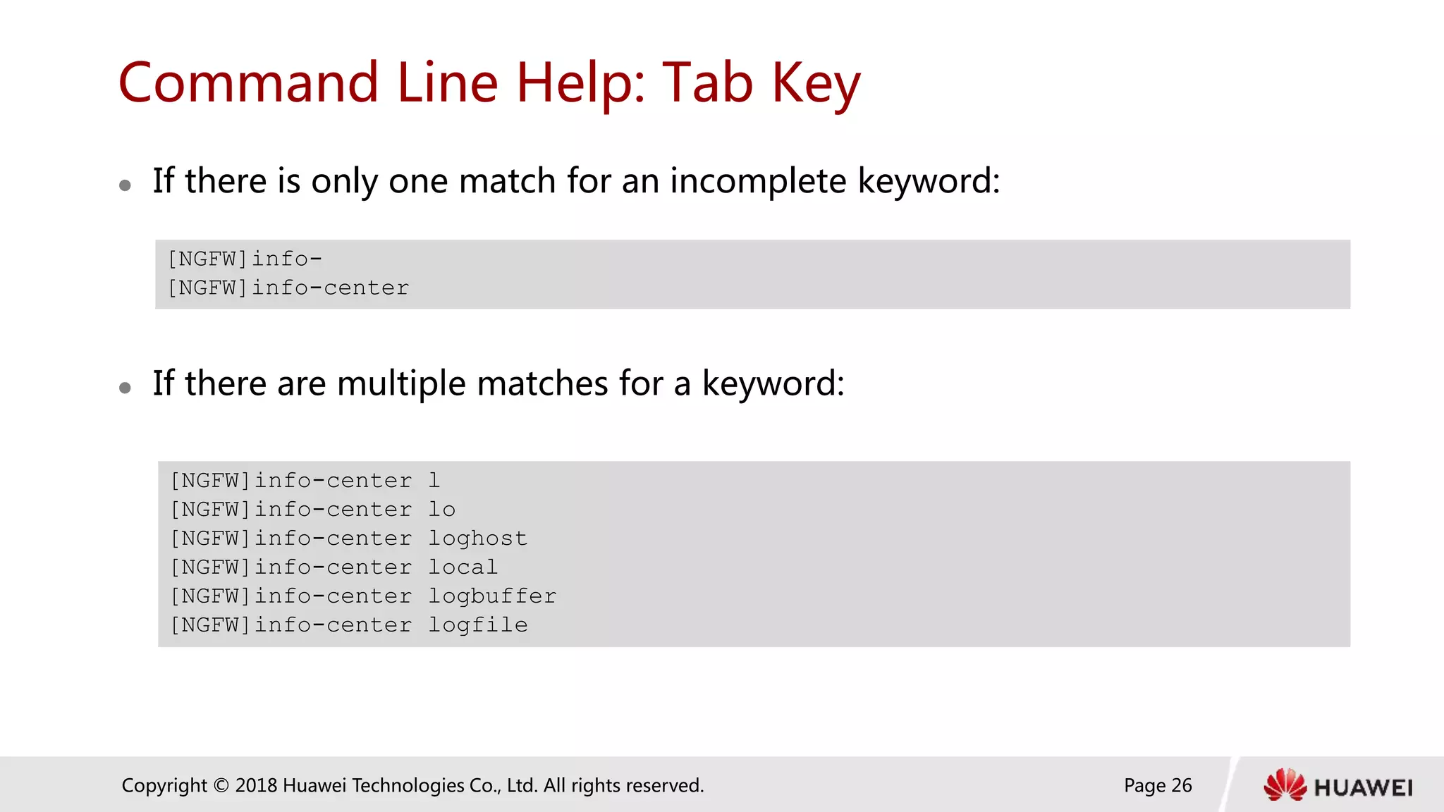 Page 26
Copyright © 2018 Huawei Technologies Co., Ltd. All rights reserved.
Command Line Help: Tab Key
 If there is only one match for an incomplete keyword:
 If there are multiple matches for a keyword:
[NGFW]info-
[NGFW]info-center
[NGFW]info-center l
[NGFW]info-center lo
[NGFW]info-center loghost
[NGFW]info-center local
[NGFW]info-center logbuffer
[NGFW]info-center logfile
 