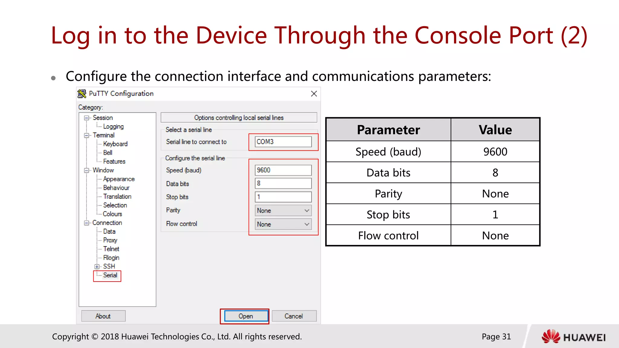 Page 31
Copyright © 2018 Huawei Technologies Co., Ltd. All rights reserved.
Log in to the Device Through the Console Port (2)
 Configure the connection interface and communications parameters:
Parameter Value
Speed (baud) 9600
Data bits 8
Parity None
Stop bits 1
Flow control None
 