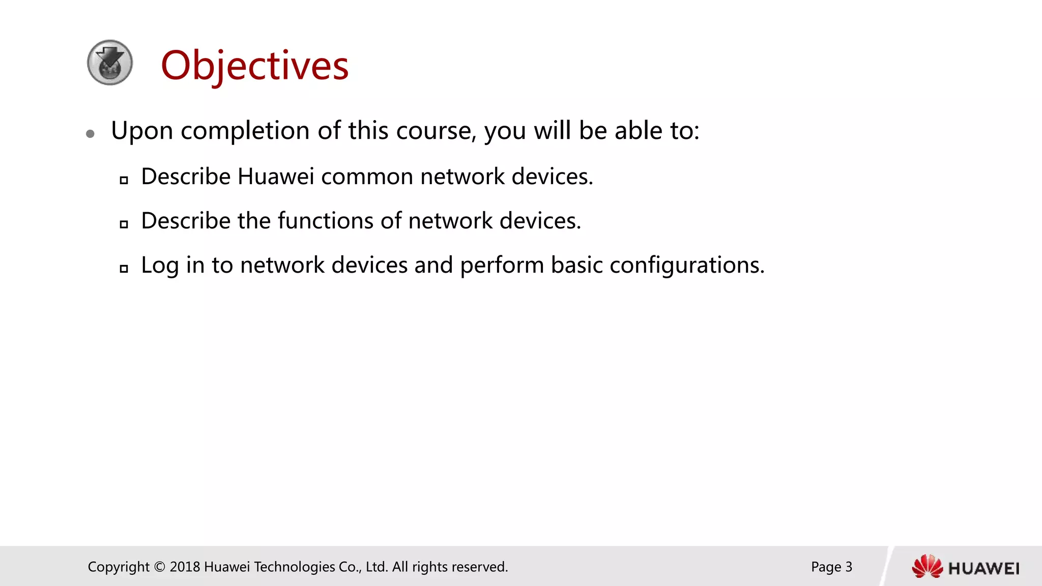 Page 3
Copyright © 2018 Huawei Technologies Co., Ltd. All rights reserved.
Objectives
 Upon completion of this course, you will be able to:
 Describe Huawei common network devices.
 Describe the functions of network devices.
 Log in to network devices and perform basic configurations.
 