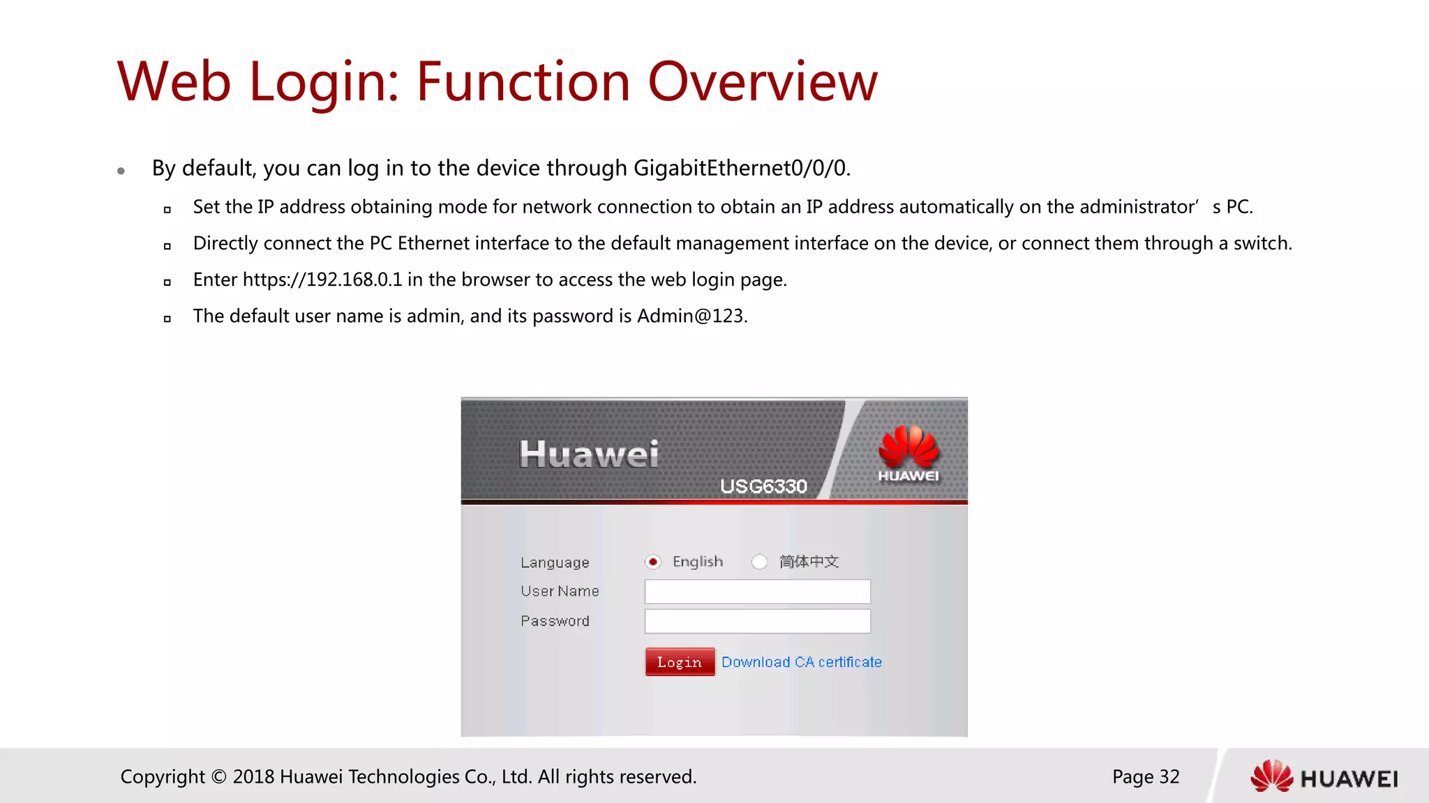 Page 32
Copyright © 2018 Huawei Technologies Co., Ltd. All rights reserved.
Web Login: Function Overview
 By default, you can log in to the device through GigabitEthernet0/0/0.
 Set the IP address obtaining mode for network connection to obtain an IP address automatically on the administrator’s PC.
 Directly connect the PC Ethernet interface to the default management interface on the device, or connect them through a switch.
 Enter https://192.168.0.1 in the browser to access the web login page.
 The default user name is admin, and its password is Admin@123.
 