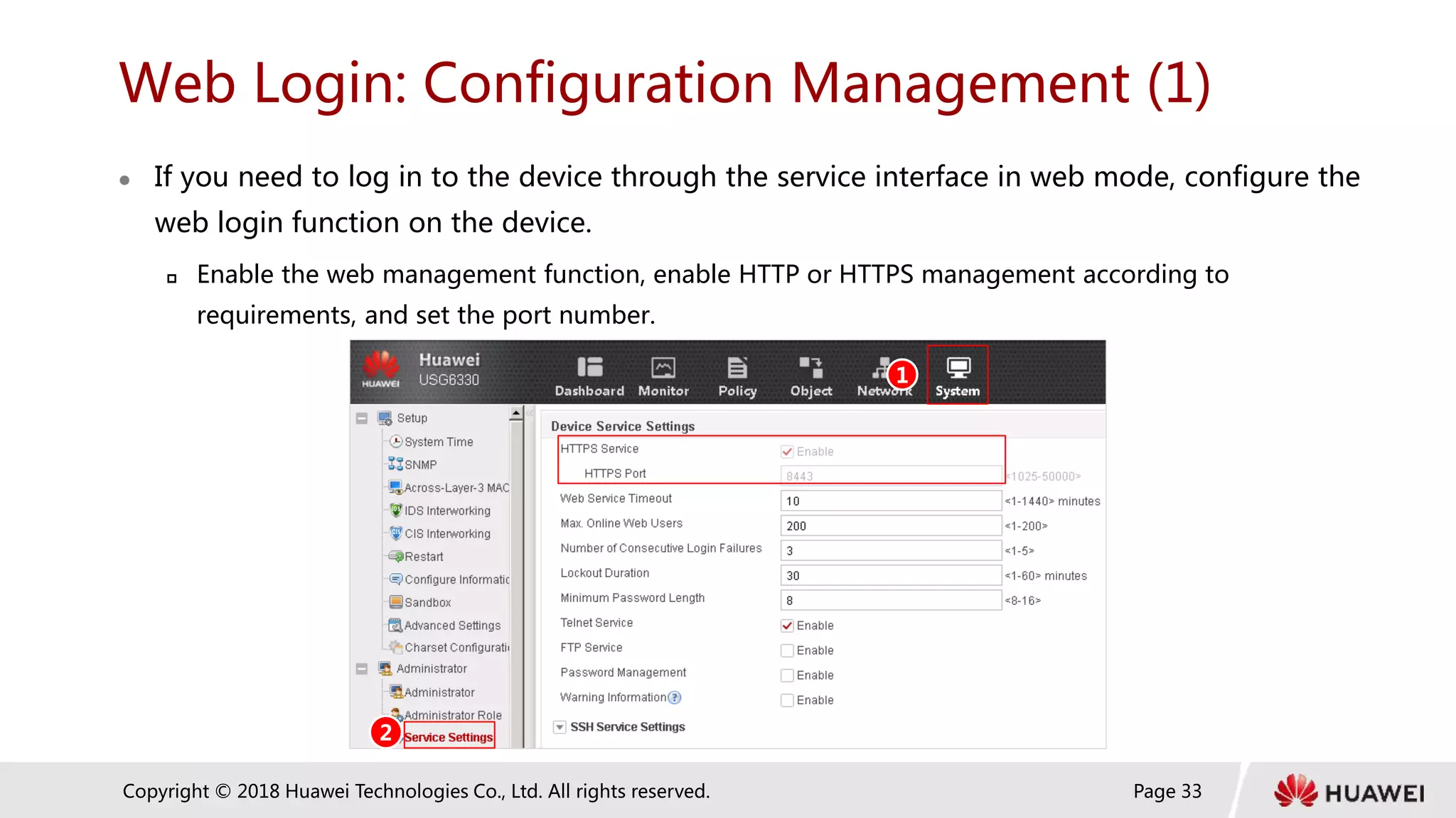 Page 33
Copyright © 2018 Huawei Technologies Co., Ltd. All rights reserved.
Web Login: Configuration Management (1)
 If you need to log in to the device through the service interface in web mode, configure the
web login function on the device.
 Enable the web management function, enable HTTP or HTTPS management according to
requirements, and set the port number.
1
2
 