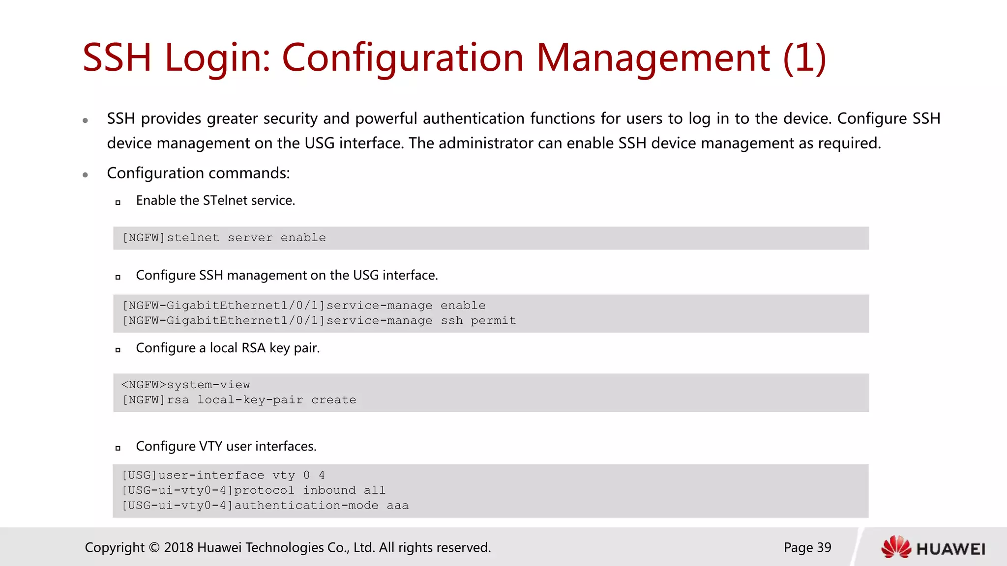 Page 39
Copyright © 2018 Huawei Technologies Co., Ltd. All rights reserved.
SSH Login: Configuration Management (1)
 SSH provides greater security and powerful authentication functions for users to log in to the device. Configure SSH
device management on the USG interface. The administrator can enable SSH device management as required.
 Configuration commands:
 Enable the STelnet service.
 Configure SSH management on the USG interface.
 Configure a local RSA key pair.
 Configure VTY user interfaces.
[NGFW]stelnet server enable
[NGFW-GigabitEthernet1/0/1]service-manage enable
[NGFW-GigabitEthernet1/0/1]service-manage ssh permit
<NGFW>system-view
[NGFW]rsa local-key-pair create
[USG]user-interface vty 0 4
[USG-ui-vty0-4]protocol inbound all
[USG-ui-vty0-4]authentication-mode aaa
 