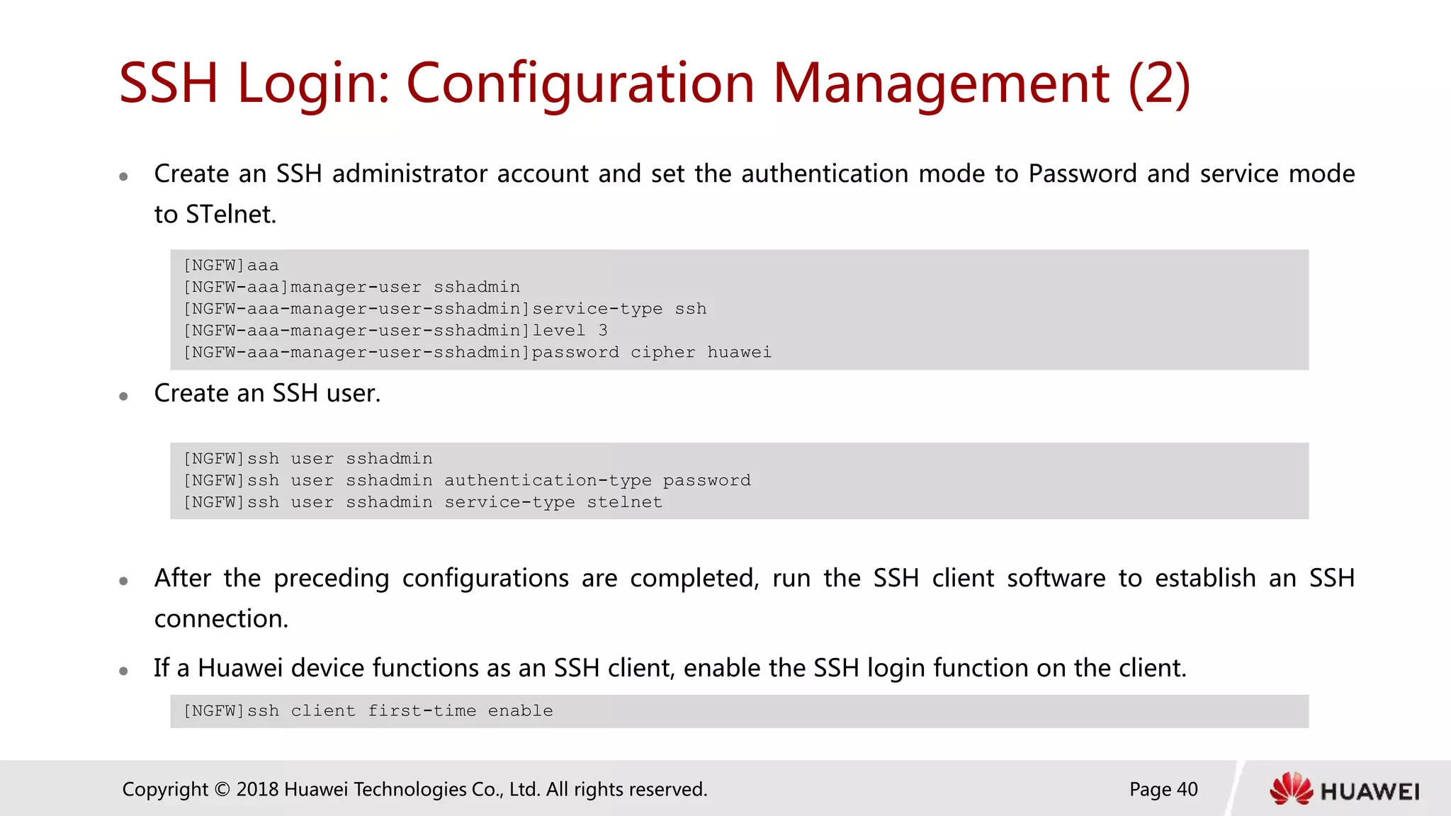 Page 40
Copyright © 2018 Huawei Technologies Co., Ltd. All rights reserved.
SSH Login: Configuration Management (2)
 Create an SSH administrator account and set the authentication mode to Password and service mode
to STelnet.
 Create an SSH user.
 After the preceding configurations are completed, run the SSH client software to establish an SSH
connection.
 If a Huawei device functions as an SSH client, enable the SSH login function on the client.
[NGFW]aaa
[NGFW-aaa]manager-user sshadmin
[NGFW-aaa-manager-user-sshadmin]service-type ssh
[NGFW-aaa-manager-user-sshadmin]level 3
[NGFW-aaa-manager-user-sshadmin]password cipher huawei
[NGFW]ssh user sshadmin
[NGFW]ssh user sshadmin authentication-type password
[NGFW]ssh user sshadmin service-type stelnet
[NGFW]ssh client first-time enable
 
