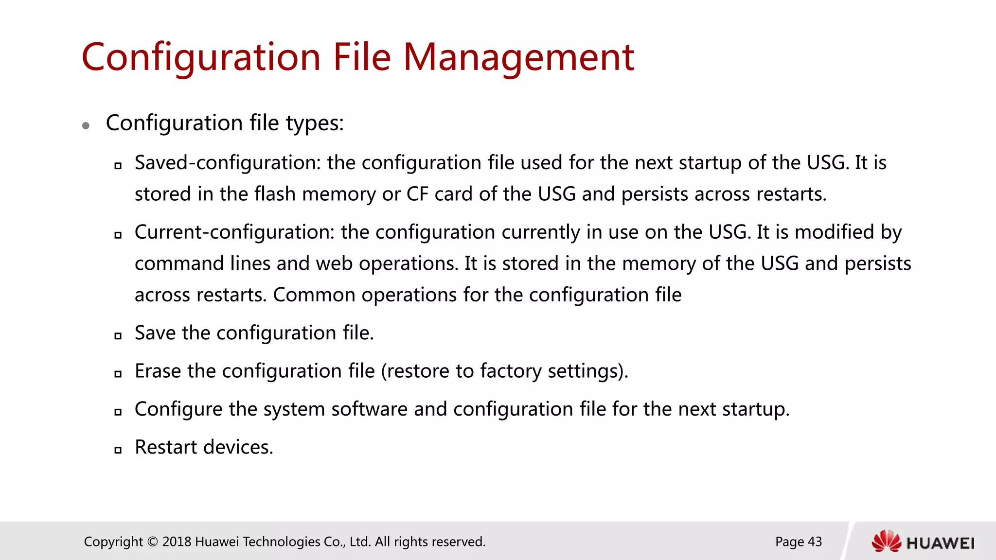 Page 43
Copyright © 2018 Huawei Technologies Co., Ltd. All rights reserved.
Configuration File Management
 Configuration file types:
 Saved-configuration: the configuration file used for the next startup of the USG. It is
stored in the flash memory or CF card of the USG and persists across restarts.
 Current-configuration: the configuration currently in use on the USG. It is modified by
command lines and web operations. It is stored in the memory of the USG and persists
across restarts. Common operations for the configuration file
 Save the configuration file.
 Erase the configuration file (restore to factory settings).
 Configure the system software and configuration file for the next startup.
 Restart devices.
 