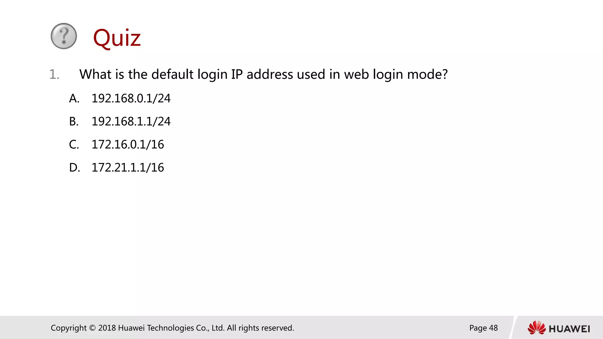 Page 48
Copyright © 2018 Huawei Technologies Co., Ltd. All rights reserved.
Quiz
1. What is the default login IP address used in web login mode?
A. 192.168.0.1/24
B. 192.168.1.1/24
C. 172.16.0.1/16
D. 172.21.1.1/16
 