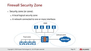 Page 19
Copyright © 2018 Huawei Technologies Co., Ltd. All rights reserved.
Firewall Security Zone
 Security zone (or zone):
 A local logical security zone
 A network connected to one or more interfaces
DMZ
Trust zone
Untrust zone
 