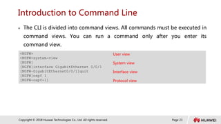 Page 23
Copyright © 2018 Huawei Technologies Co., Ltd. All rights reserved.
Introduction to Command Line
 The CLI is divided into command views. All commands must be executed in
command views. You can run a command only after you enter its
command view.
<NGFW> User view
<NGFW>system-view
[NGFW] System view
[NGFW]interface GigabitEthernet 0/0/1
[NGFW–GigabitEthernet0/0/1]quit Interface view
[NGFW]ospf 1
[NGFW-ospf-1] Protocol view
 