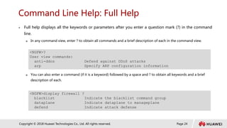 Page 24
Copyright © 2018 Huawei Technologies Co., Ltd. All rights reserved.
Command Line Help: Full Help
 Full help displays all the keywords or parameters after you enter a question mark (?) in the command
line.
 In any command view, enter ? to obtain all commands and a brief description of each in the command view.
 You can also enter a command (if it is a keyword) followed by a space and ? to obtain all keywords and a brief
description of each.
<NGFW>?
User view commands:
anti-ddos Defend against DDoS attacks
arp Specify ARP configuration information
<NGFW>display firewall ?
blacklist Indicate the blacklist command group
dataplane Indicate dataplane to manageplane
defend Indicate attack defense
 
