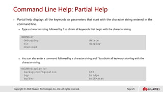 Page 25
Copyright © 2018 Huawei Technologies Co., Ltd. All rights reserved.
Command Line Help: Partial Help
 Partial help displays all the keywords or parameters that start with the character string entered in the
command line.
 Type a character string followed by ? to obtain all keywords that begin with the character string.
 You can also enter a command followed by a character string and ? to obtain all keywords starting with the
character string.
<NGFW>d?
debugging delete
dir display
download
<NGFW>display b?
backup-configuration bfd
bgp bridge
buffer bulk-stat
 