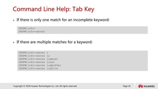 Page 26
Copyright © 2018 Huawei Technologies Co., Ltd. All rights reserved.
Command Line Help: Tab Key
 If there is only one match for an incomplete keyword:
 If there are multiple matches for a keyword:
[NGFW]info-
[NGFW]info-center
[NGFW]info-center l
[NGFW]info-center lo
[NGFW]info-center loghost
[NGFW]info-center local
[NGFW]info-center logbuffer
[NGFW]info-center logfile
 