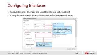 Page 27
Copyright © 2018 Huawei Technologies Co., Ltd. All rights reserved.
Configuring Interfaces
 Choose Network > Interface, and select the interface to be modified.
 Configure an IP address for the interface and switch the interface mode.
Switch the interface mode.
The available modes are Routing
(Layer 3), Switching (Layer 2), and
Hybrid (Layer 2 and 3).
Configure the IP address
and subnet mask.
Add to the security
zone.
 