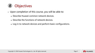 Page 3
Copyright © 2018 Huawei Technologies Co., Ltd. All rights reserved.
Objectives
 Upon completion of this course, you will be able to:
 Describe Huawei common network devices.
 Describe the functions of network devices.
 Log in to network devices and perform basic configurations.
 