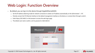Page 32
Copyright © 2018 Huawei Technologies Co., Ltd. All rights reserved.
Web Login: Function Overview
 By default, you can log in to the device through GigabitEthernet0/0/0.
 Set the IP address obtaining mode for network connection to obtain an IP address automatically on the administrator’s PC.
 Directly connect the PC Ethernet interface to the default management interface on the device, or connect them through a switch.
 Enter https://192.168.0.1 in the browser to access the web login page.
 The default user name is admin, and its password is Admin@123.
 