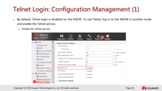 Page 36
Copyright © 2018 Huawei Technologies Co., Ltd. All rights reserved.
Telnet Login: Configuration Management (1)
 By default, Telnet login is disabled on the NGFW. To use Telnet, log in to the NGFW in another mode
and enable the Telnet service.
 Enable the Telnet service.
1
2
 