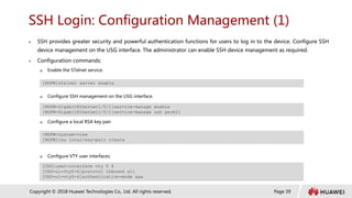Page 39
Copyright © 2018 Huawei Technologies Co., Ltd. All rights reserved.
SSH Login: Configuration Management (1)
 SSH provides greater security and powerful authentication functions for users to log in to the device. Configure SSH
device management on the USG interface. The administrator can enable SSH device management as required.
 Configuration commands:
 Enable the STelnet service.
 Configure SSH management on the USG interface.
 Configure a local RSA key pair.
 Configure VTY user interfaces.
[NGFW]stelnet server enable
[NGFW-GigabitEthernet1/0/1]service-manage enable
[NGFW-GigabitEthernet1/0/1]service-manage ssh permit
<NGFW>system-view
[NGFW]rsa local-key-pair create
[USG]user-interface vty 0 4
[USG-ui-vty0-4]protocol inbound all
[USG-ui-vty0-4]authentication-mode aaa
 