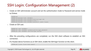Page 40
Copyright © 2018 Huawei Technologies Co., Ltd. All rights reserved.
SSH Login: Configuration Management (2)
 Create an SSH administrator account and set the authentication mode to Password and service mode
to STelnet.
 Create an SSH user.
 After the preceding configurations are completed, run the SSH client software to establish an SSH
connection.
 If a Huawei device functions as an SSH client, enable the SSH login function on the client.
[NGFW]aaa
[NGFW-aaa]manager-user sshadmin
[NGFW-aaa-manager-user-sshadmin]service-type ssh
[NGFW-aaa-manager-user-sshadmin]level 3
[NGFW-aaa-manager-user-sshadmin]password cipher huawei
[NGFW]ssh user sshadmin
[NGFW]ssh user sshadmin authentication-type password
[NGFW]ssh user sshadmin service-type stelnet
[NGFW]ssh client first-time enable
 