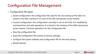 Page 43
Copyright © 2018 Huawei Technologies Co., Ltd. All rights reserved.
Configuration File Management
 Configuration file types:
 Saved-configuration: the configuration file used for the next startup of the USG. It is
stored in the flash memory or CF card of the USG and persists across restarts.
 Current-configuration: the configuration currently in use on the USG. It is modified by
command lines and web operations. It is stored in the memory of the USG and persists
across restarts. Common operations for the configuration file
 Save the configuration file.
 Erase the configuration file (restore to factory settings).
 Configure the system software and configuration file for the next startup.
 Restart devices.
 