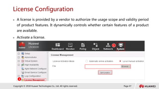 Page 47
Copyright © 2018 Huawei Technologies Co., Ltd. All rights reserved.
License Configuration
 A license is provided by a vendor to authorize the usage scope and validity period
of product features. It dynamically controls whether certain features of a product
are available.
 Activate a license.
1
2
 