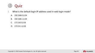 Page 48
Copyright © 2018 Huawei Technologies Co., Ltd. All rights reserved.
Quiz
1. What is the default login IP address used in web login mode?
A. 192.168.0.1/24
B. 192.168.1.1/24
C. 172.16.0.1/16
D. 172.21.1.1/16
 