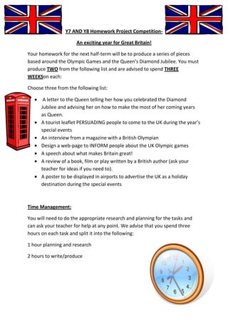 Y7 AND Y8 Homework Project Competition-

                      An exciting year for Great Britain!

Your homework for the next half-term will be to produce a series of pieces
based around the Olympic Games and the Queen’s Diamond Jubilee. You must
produce TWO from the following list and are advised to spend THREE
WEEKSon each:

Choose three from the following list:

       A letter to the Queen telling her how you celebrated the Diamond
      Jubilee and advising her on how to make the most of her coming years
      as Queen.
      A tourist leaflet PERSUADING people to come to the UK during the year’s
      special events
      An interview from a magazine with a British Olympian
      Design a web-page to INFORM people about the UK Olympic games
      A speech about what makes Britain great!
      A review of a book, film or play written by a British author (ask your
      teacher for ideas if you need to).
      A poster to be displayed in airports to advertise the UK as a holiday
      destination during the special events



Time Management:

You will need to do the appropriate research and planning for the tasks and
can ask your teacher for help at any point. We advise that you spend three
hours on each task and split it into the following:

1 hour planning and research

2 hours to write/produce
 