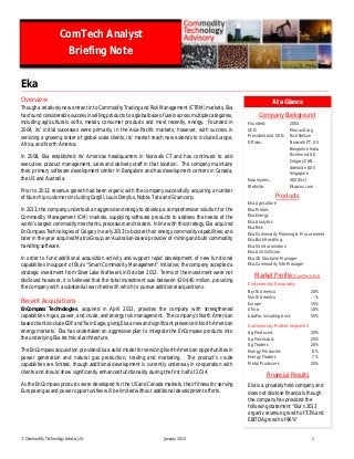 © Commodity Technology Advisory llc January 2014 1
Eka
Overview
Though a relatively new entrant into Commodity Trading and Risk Management (CTRM) markets, Eka
has found considerable success in selling products to a global base of users across multiple categories,
including agriculturals, softs, metals, consumer products and most recently, energy. Founded in
2004, its’ initial successes were primarily in the Asia-Pacific markets; however, with success in
servicing a growing roster of global-scale clients, its’ market reach now extends to include Europe,
Africa, and North America.
In 2008, Eka established its’ Americas headquarters in Norwalk CT and has continued to add
executive, product management, sales and delivery staff in that location. The company maintains
their primary software development center in Bangalore and has development centers in Canada,
the US and Australia.
Prior to 2013, revenue growth had been organic with the company successfully acquiring a number
of blue chip customers including Cargill, Louis Dreyfus, Noble, Tata and Graincorp.
In 2013, the company undertook an aggressive strategy to develop a comprehensive solution for the
Commodity Management (CM) markets, supplying software products to address the needs of the
world’s largest commodity merchants, processors and traders. In line with this strategy,Eka acquired
EnCompass Technologies of Calgary in early 2013 to bolster their energy commodity capabilities; and
later in the year acquired MatrixGroup, an Australian-based provider of mining and bulk commodity
handling software.
In order to fund additional acquisition activity and support rapid development of new functional
capabilities in support of Eka’s “Smart Commodity Management” initiative, the company accepted a
strategic investment from Silver Lake Kraftwerk in October 2013. Terms of the investment were not
disclosed however, it is believed that the total investment was between $30-$40 million, providing
the company with a substantial war chest with which to pursue additional acquisitions.
Recent Acquisitions
EnCompass Technologies, acquired in April 2013, provides the company with strengthened
capabilities in gas, power, and crude, and energy risk management. The company’s North American
based clients include EDF and TwinEagle, giving Eka anew and significant presence in North American
energy markets. Eka has undertaken an aggressive plan to integrate the EnCompass products into
the underlying Eka technical architecture.
The EnCompass acquisition provides Eka a solid model for servicing North American opportunities in
power generation and natural gas production, trading and marketing. The product’s crude
capabilities are limited, though additional development is currently underway in cooperation with
clients and should show significantly enhanced functionality during the first half of 2014.
As the EnCompass products were developed for the US and Canada markets, their fitness for serving
European gas and power opportunities will be limited without additional development efforts.
ComTech Analyst
Briefing Note
Company Background
Founded: 2004
CEO: Manav Garg
President and COO: Rick Nelson
Offices: Norwalk CT, US
Bangalore India
Richmond UK
Calgary CAN
Adelaide AUS
Singapore
Employees: 400 (Est.)
Website: Ekaplus.com
Products
Eka.Agriculture
Eka.Metals
Eka.Energy
Eka.Analytics
Eka.Risk
Eka.Commodity Planning & Procurement
Eka.Bulk Handling
Eka.Site Automation
Eka.Anti Collision
Eka.3D Stockpile Manager
Eka.Commodity Site Manager
Market Profile (ComTech Est)
Customers by Geography
North America 20%
South America -%
Europe 15%
Africa 10%
AsiaPac including Aust. 55%
Customers by Market Segment3
Ag Producers 20%
Ag Processors 25%
Ag Traders 20%
Energy Producers 8%
Energy Traders 7%
Metal Producers 20%
Financial Results
Eka is a privately held company and
does not disclose financials though
the company has provided the
following statement “Eka’s 2013
organic revenue growth of 33% and
EBITDA growth of 96%”
At a Glance
 