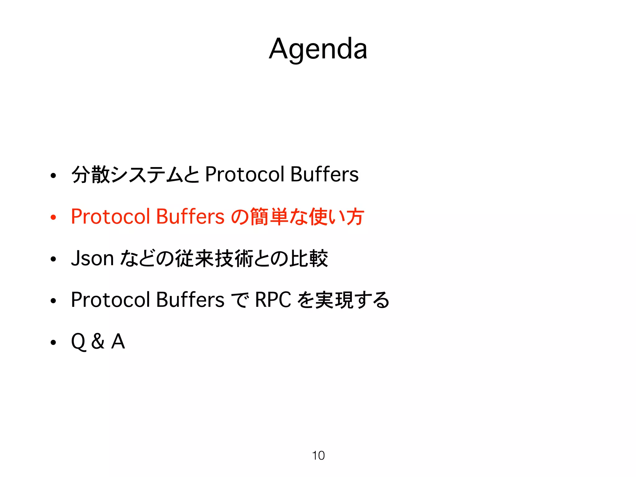 Agenda
• 分散システムと Protocol Buffers
• Protocol Buffers の簡単な使い方
• Json などの従来技術との比較
• Protocol Buffers で RPC を実現する
• Q & A
10
 