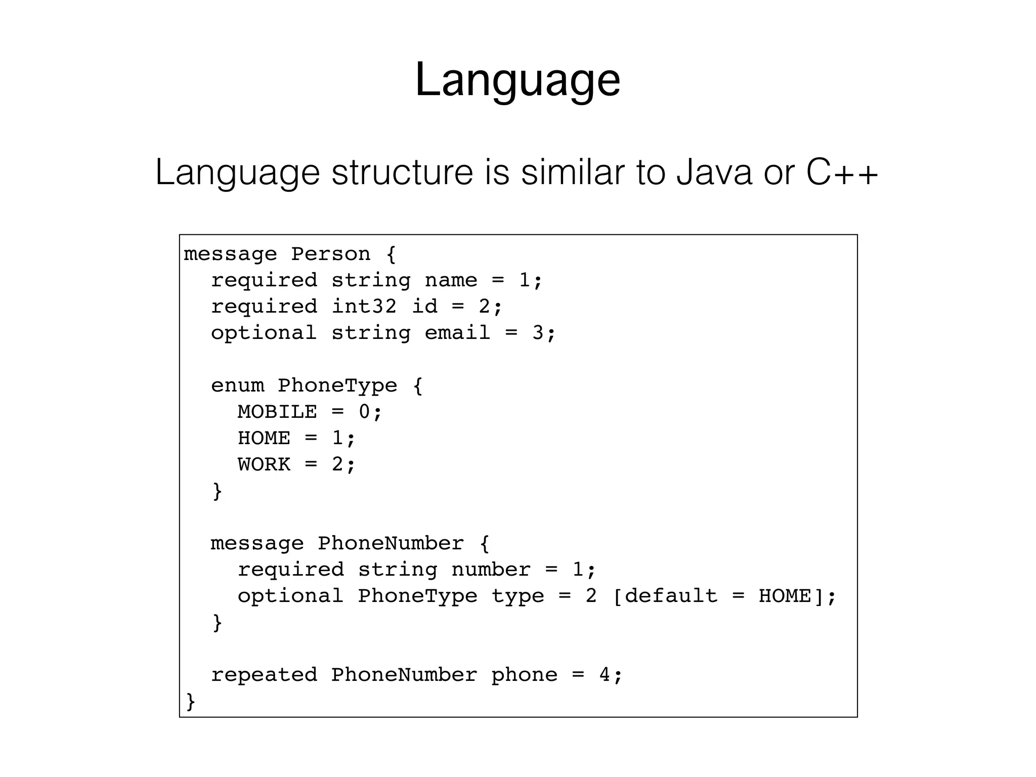 message Person {
required string name = 1;
required int32 id = 2;
optional string email = 3;
enum PhoneType {
MOBILE = 0;
HOME = 1;
WORK = 2;
}
message PhoneNumber {
required string number = 1;
optional PhoneType type = 2 [default = HOME];
}
repeated PhoneNumber phone = 4;
}
Language
Language structure is similar to Java or C++
 