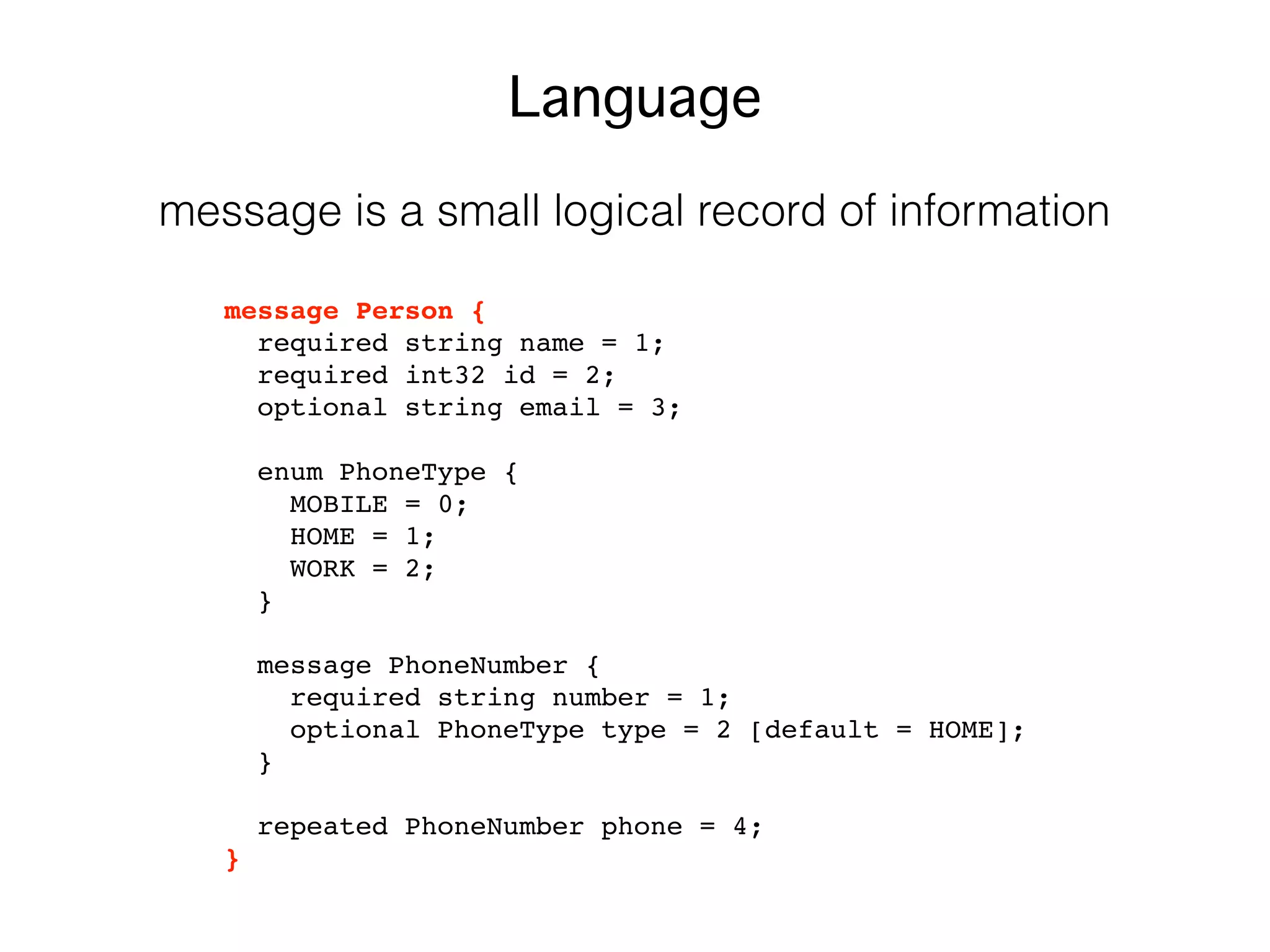 message Person {
required string name = 1;
required int32 id = 2;
optional string email = 3;
enum PhoneType {
MOBILE = 0;
HOME = 1;
WORK = 2;
}
message PhoneNumber {
required string number = 1;
optional PhoneType type = 2 [default = HOME];
}
repeated PhoneNumber phone = 4;
}
Language
message is a small logical record of information
 