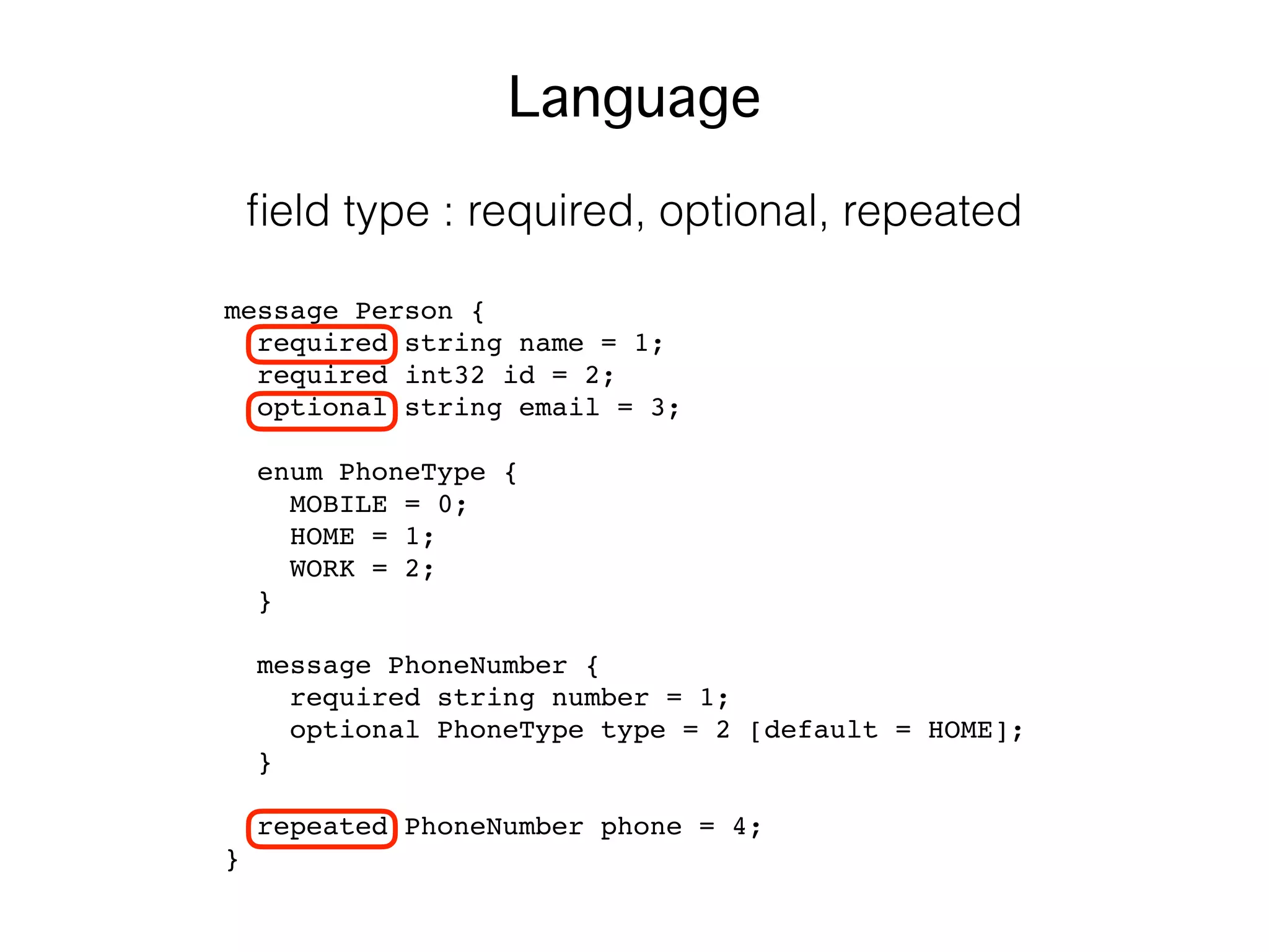 message Person {
required string name = 1;
required int32 id = 2;
optional string email = 3;
enum PhoneType {
MOBILE = 0;
HOME = 1;
WORK = 2;
}
message PhoneNumber {
required string number = 1;
optional PhoneType type = 2 [default = HOME];
}
repeated PhoneNumber phone = 4;
}
Language
ﬁeld type : required, optional, repeated
 