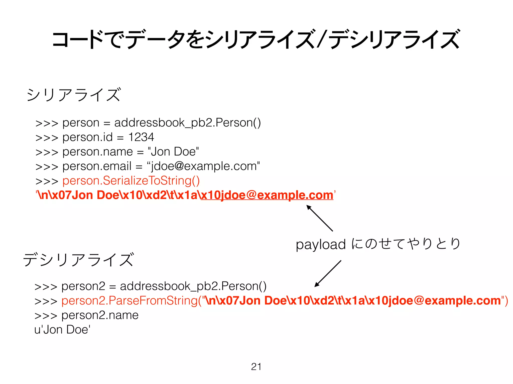 コードでデータをシリアライズ/デシリアライズ
21
>>> person = addressbook_pb2.Person()
>>> person.id = 1234
>>> person.name = "Jon Doe"
>>> person.email = “jdoe@example.com"
>>> person.SerializeToString()
'nx07Jon Doex10xd2tx1ax10jdoe@example.com’
シリアライズ
>>> person2 = addressbook_pb2.Person()
>>> person2.ParseFromString("nx07Jon Doex10xd2tx1ax10jdoe@example.com")
>>> person2.name
u'Jon Doe'
デシリアライズ
payload にのせてやりとり
 