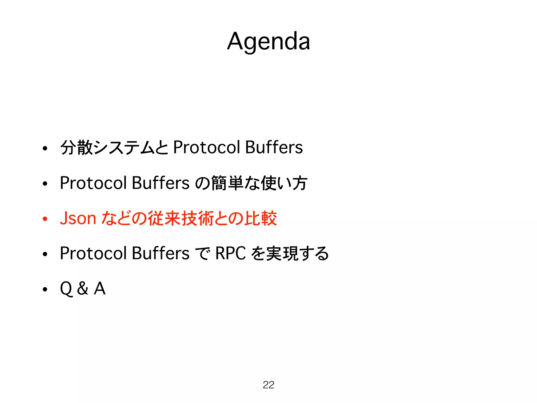 Agenda
• 分散システムと Protocol Buffers
• Protocol Buffers の簡単な使い方
• Json などの従来技術との比較
• Protocol Buffers で RPC を実現する
• Q & A
22
 
