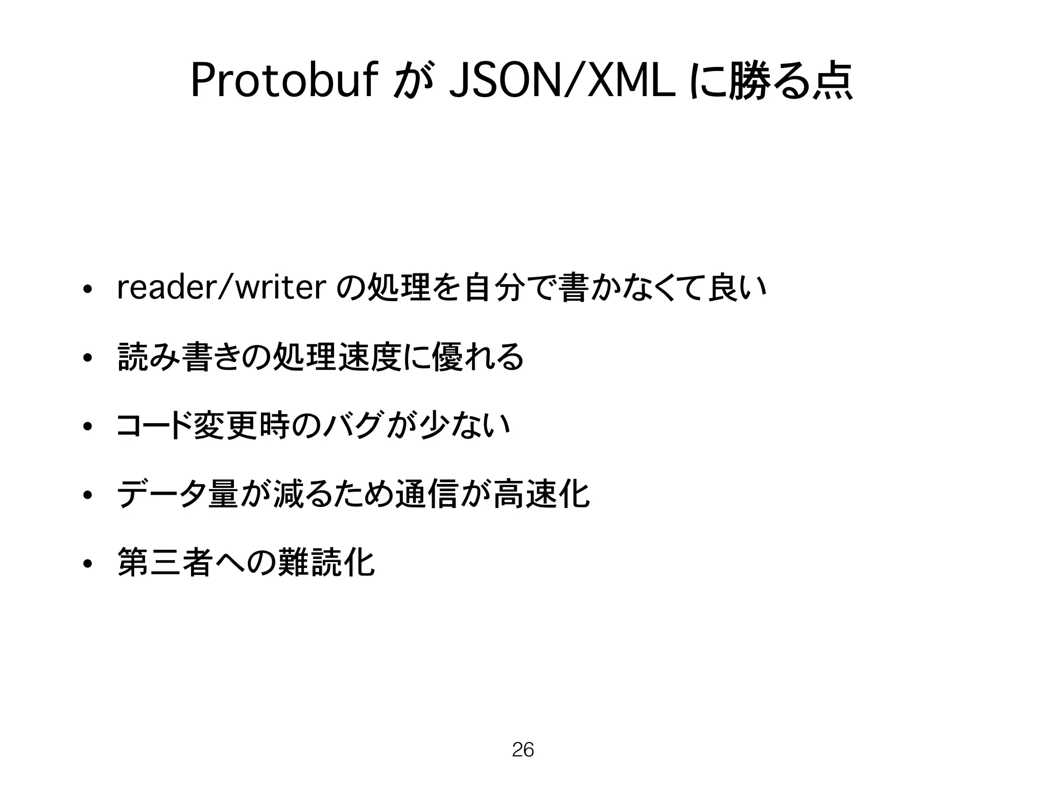 Protobuf が JSON/XML に勝る点
• reader/writer の処理を自分で書かなくて良い
• 読み書きの処理速度に優れる
• コード変更時のバグが少ない
• データ量が減るため通信が高速化
• 第三者への難読化
26
 