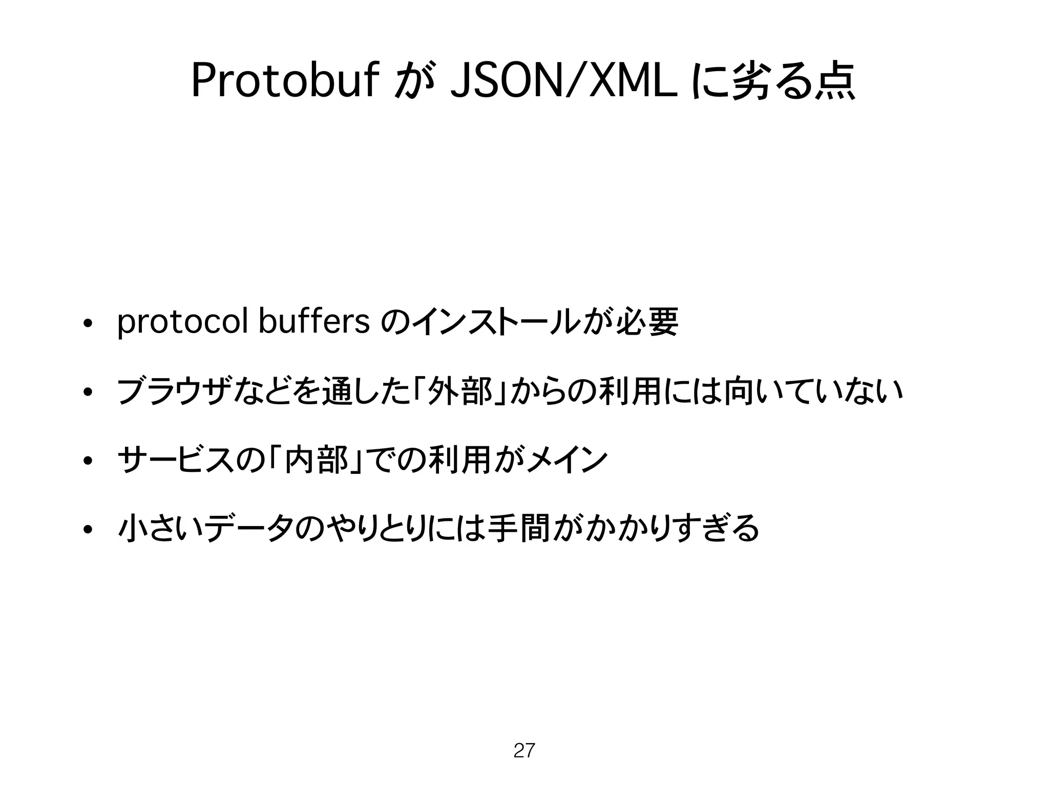 Protobuf が JSON/XML に劣る点
• protocol buffers のインストールが必要
• ブラウザなどを通した「外部」からの利用には向いていない
• サービスの「内部」での利用がメイン
• 小さいデータのやりとりには手間がかかりすぎる
27
 