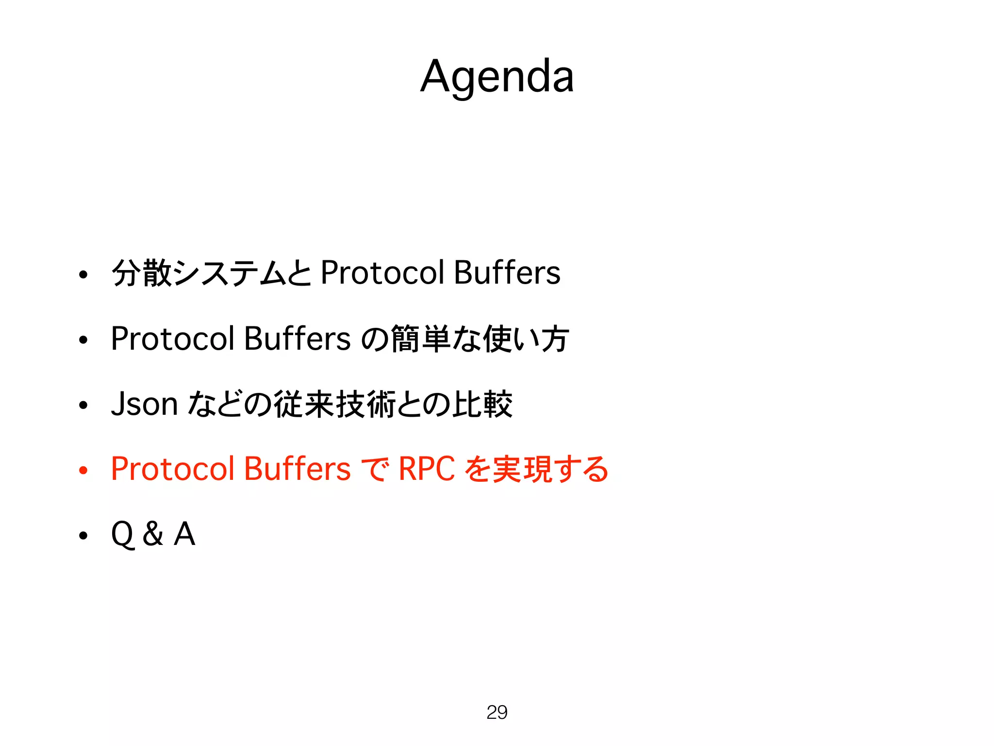 Agenda
• 分散システムと Protocol Buffers
• Protocol Buffers の簡単な使い方
• Json などの従来技術との比較
• Protocol Buffers で RPC を実現する
• Q & A
29
 