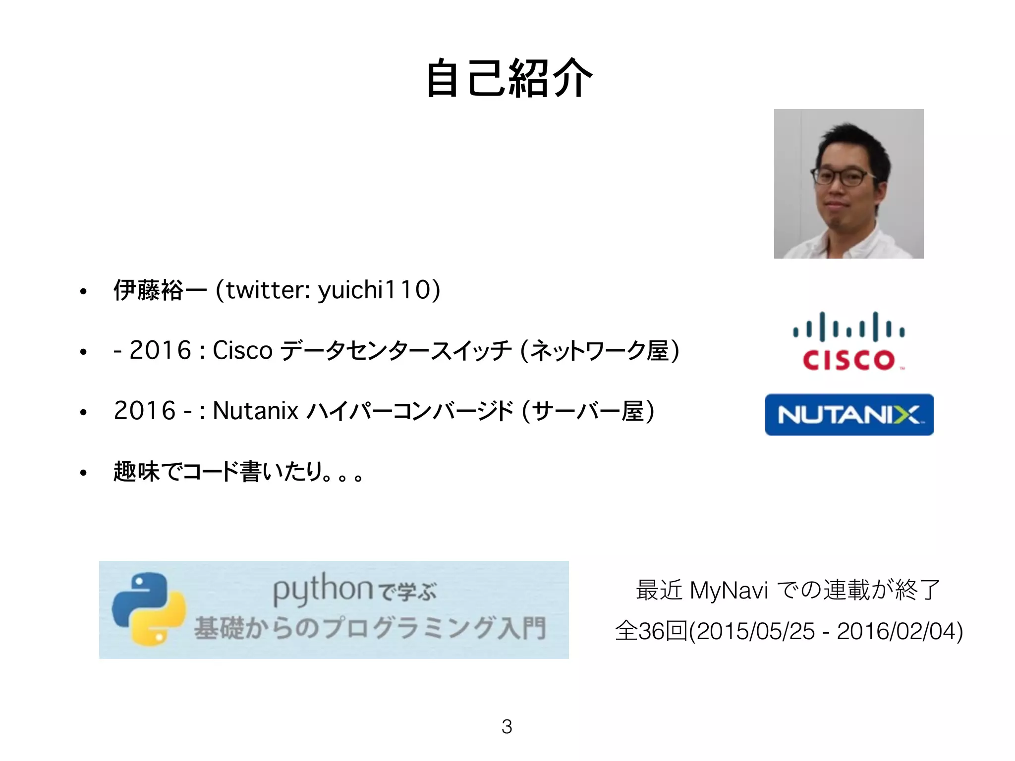 自己紹介
• 伊藤裕一 (twitter: yuichi110)
• - 2016 : Cisco データセンタースイッチ (ネットワーク屋)
• 2016 - : Nutanix ハイパーコンバージド�(サーバー屋)
• 趣味でコード書いたり。。。
3
最近 MyNavi での連載が終了
全36回(2015/05/25 - 2016/02/04)
 