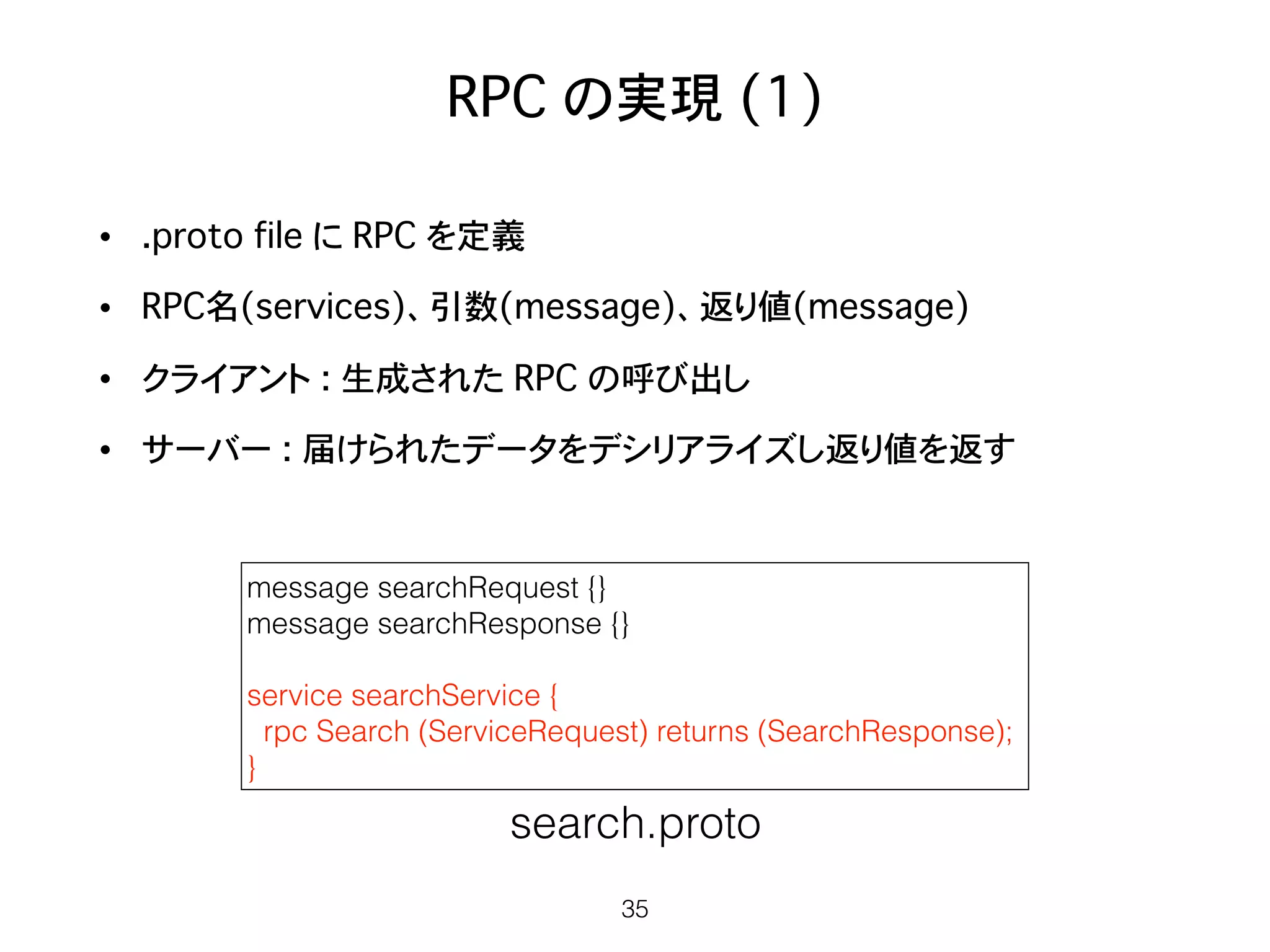 RPC の実現 (1)
• .proto file に RPC を定義
• RPC名(services)、引数(message)、返り値(message)
• クライアント : 生成された RPC の呼び出し
• サーバー : 届けられたデータをデシリアライズし返り値を返す
35
message searchRequest {}
message searchResponse {}
service searchService {
rpc Search (ServiceRequest) returns (SearchResponse);
}
search.proto
 