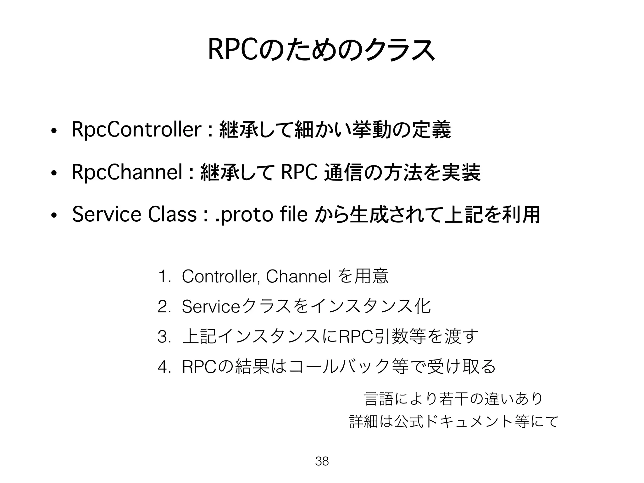 RPCのためのクラス
• RpcController : 継承して細かい挙動の定義
• RpcChannel : 継承して RPC 通信の方法を実装
• Service�Class : .proto file から生成されて上記を利用
38
1. Controller, Channel を用意
2. Serviceクラスをインスタンス化
3. 上記インスタンスにRPC引数等を渡す
4. RPCの結果はコールバック等で受け取る
言語により若干の違いあり
詳細は公式ドキュメント等にて
 