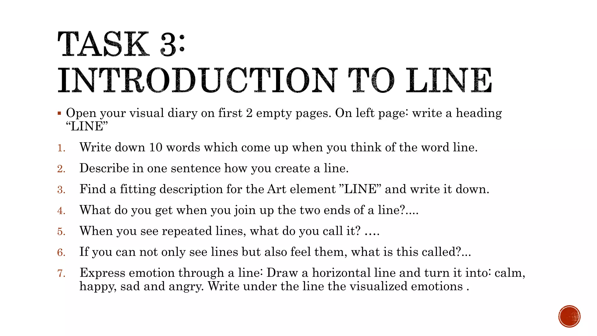  Open your visual diary on first 2 empty pages. On left page: write a heading
“LINE”
1. Write down 10 words which come up when you think of the word line.
2. Describe in one sentence how you create a line.
3. Find a fitting description for the Art element ”LINE” and write it down.
4. What do you get when you join up the two ends of a line?....
5. When you see repeated lines, what do you call it? ….
6. If you can not only see lines but also feel them, what is this called?...
7. Express emotion through a line: Draw a horizontal line and turn it into: calm,
happy, sad and angry. Write under the line the visualized emotions .
 