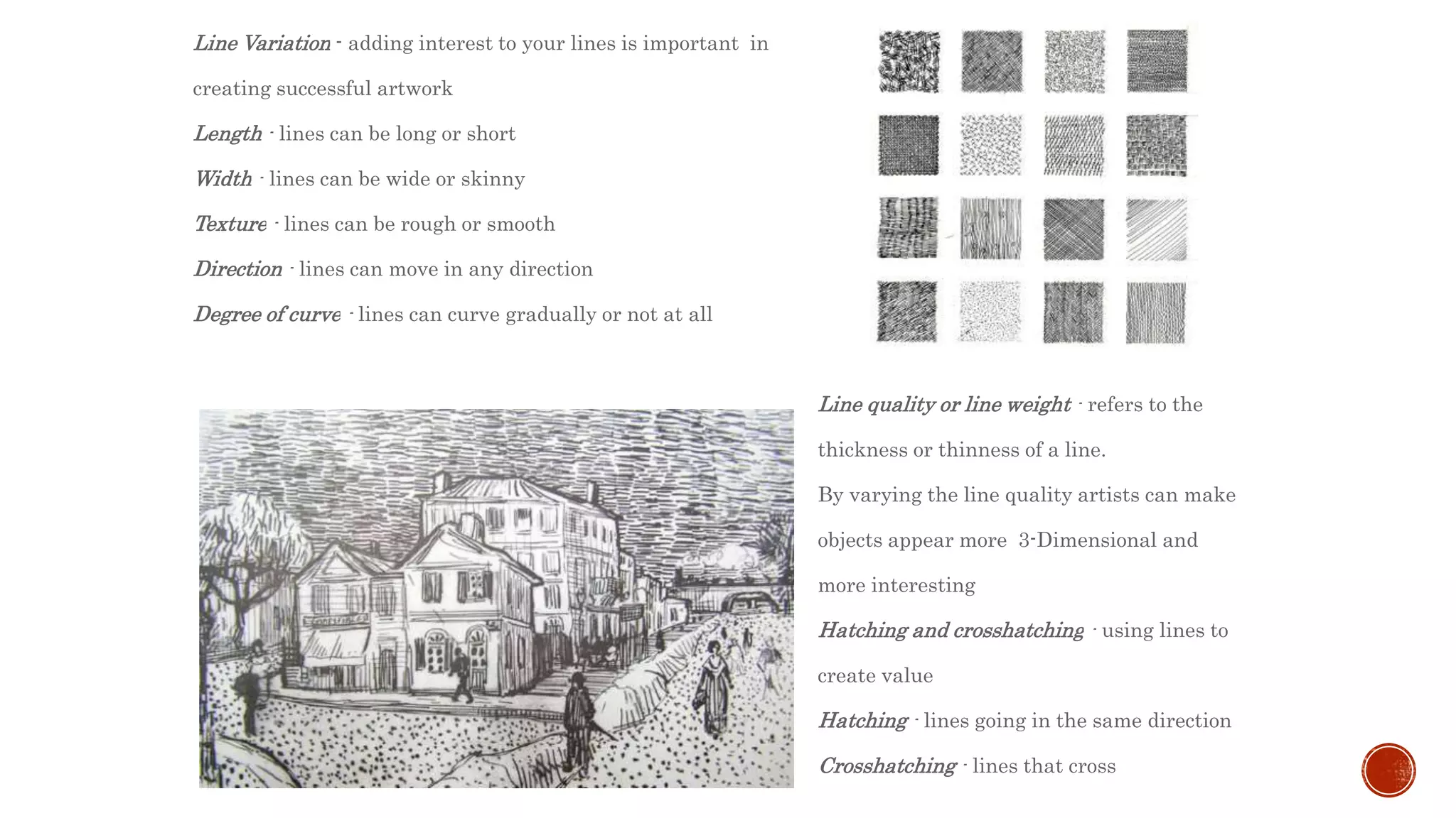 Line Variation - adding interest to your lines is important in
creating successful artwork
Length - lines can be long or short
Width - lines can be wide or skinny
Texture - lines can be rough or smooth
Direction - lines can move in any direction
Degree of curve - lines can curve gradually or not at all
Line quality or line weight - refers to the
thickness or thinness of a line.
By varying the line quality artists can make
objects appear more 3-Dimensional and
more interesting
Hatching and crosshatching - using lines to
create value
Hatching - lines going in the same direction
Crosshatching - lines that cross
 