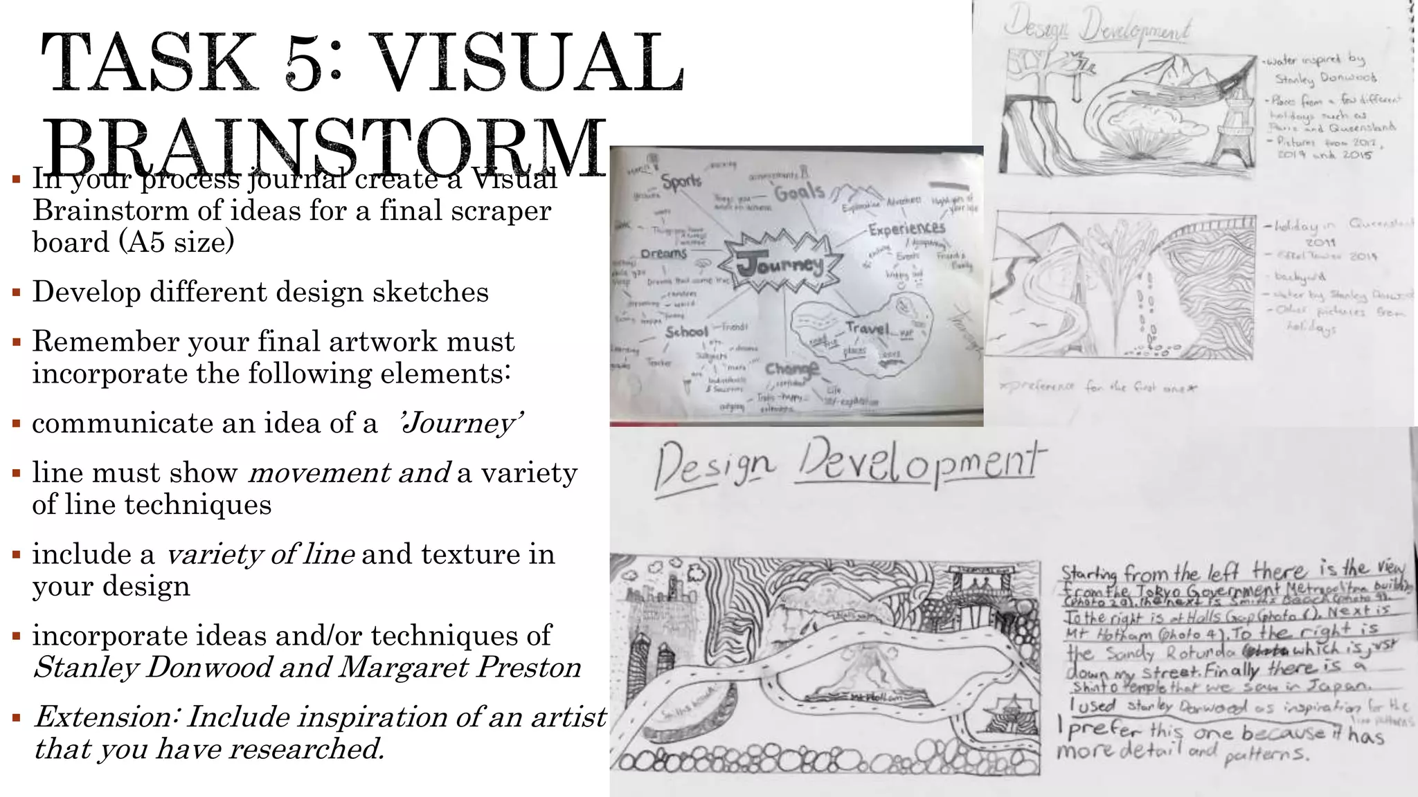  In your process journal create a Visual
Brainstorm of ideas for a final scraper
board (A5 size)
 Develop different design sketches
 Remember your final artwork must
incorporate the following elements:
 communicate an idea of a ’Journey’
 line must show movement and a variety
of line techniques
 include a variety of line and texture in
your design
 incorporate ideas and/or techniques of
Stanley Donwood and Margaret Preston
 Extension: Include inspiration of an artist
that you have researched.
 