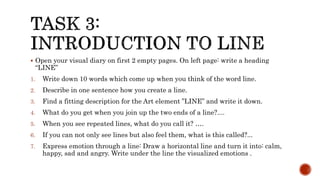  Open your visual diary on first 2 empty pages. On left page: write a heading
“LINE”
1. Write down 10 words which come up when you think of the word line.
2. Describe in one sentence how you create a line.
3. Find a fitting description for the Art element ”LINE” and write it down.
4. What do you get when you join up the two ends of a line?....
5. When you see repeated lines, what do you call it? ….
6. If you can not only see lines but also feel them, what is this called?...
7. Express emotion through a line: Draw a horizontal line and turn it into: calm,
happy, sad and angry. Write under the line the visualized emotions .
 