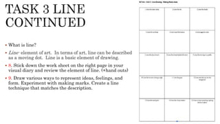  What is line?
 Line- element of art. In terms of art, line can be described
as a moving dot. Line is a basic element of drawing.
 8. Stick down the work sheet on the right page in your
visual diary and review the element of line. (+hand outs)
 9. Draw various ways to represent ideas, feelings, and
form. Experiment with making marks. Create a line
technique that matches the description.
 