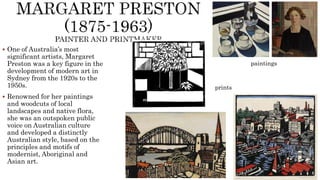  One of Australia’s most
significant artists, Margaret
Preston was a key figure in the
development of modern art in
Sydney from the 1920s to the
1950s.
 Renowned for her paintings
and woodcuts of local
landscapes and native flora,
she was an outspoken public
voice on Australian culture
and developed a distinctly
Australian style, based on the
principles and motifs of
modernist, Aboriginal and
Asian art.
paintings
prints
 