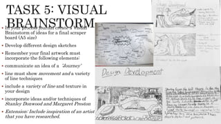  In your process journal create a Visual
Brainstorm of ideas for a final scraper
board (A5 size)
 Develop different design sketches
 Remember your final artwork must
incorporate the following elements:
 communicate an idea of a ’Journey’
 line must show movement and a variety
of line techniques
 include a variety of line and texture in
your design
 incorporate ideas and/or techniques of
Stanley Donwood and Margaret Preston
 Extension: Include inspiration of an artist
that you have researched.
 