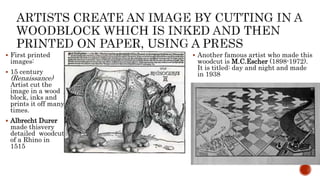  First printed
images:
 15 century
(Renaissance)
Artist cut the
image in a wood
block, inks and
prints it off many
times.
 Albrecht Durer
made thisvery
detailed woodcut
of a Rhino in
1515
 Another famous artist who made this
woodcut is M.C.Escher (1898-1972).
It is titled: day and night and made
in 1938
 