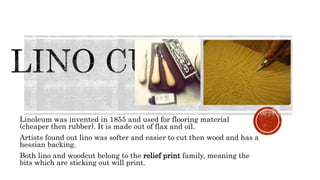 Linoleum was invented in 1855 and used for flooring material
(cheaper then rubber). It is made out of flax and oil.
Artists found out lino was softer and easier to cut then wood and has a
hessian backing.
Both lino and woodcut belong to the relief print family, meaning the
bits which are sticking out will print.
 