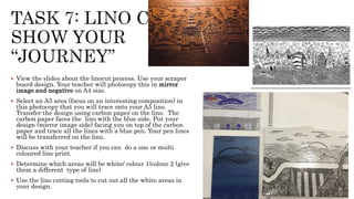  View the slides about the linocut process. Use your scraper
board design. Your teacher will photocopy this in mirror
image and negative on A4 size.
 Select an A5 area (focus on an interesting composition) in
this photocopy that you will trace onto your A5 lino.
Transfer the design using carbon paper on the lino. The
carbon paper faces the lino with the blue side. Put your
design (mirror image side) facing you on top of the carbon
paper and trace all the lines with a blue pen. Your pen lines
will be transferred on the lino.
 Discuss with your teacher if you can do a one or multi
coloured lino print.
 Determine which areas will be white/ colour 1/colour 2 (give
them a different type of line)
 Use the lino cutting tools to cut out all the white areas in
your design.
 