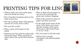  Always make sure your work space
and your hands are clean.
 Put 2 ‘handles’ (masking tape) on the
back of your lino.
 Put ink on plastic sheet with spatula,
spread out evenly with a roller.
 Ink your lino evenly
 Place a piece of A3 paper on the
plank
 Position your lino with the inked side
facing the paper. When printing on
other colour, line up lino from bottom
side.
 Place a sheet of news paper on
top and roll it through the
press once without stopping.
 Take of the protective sheet of
paper and then your lino.
 In the right hand corner of the
print, write down your name
and the number of the print.
(First one is AP=Artist Proof,
3rd of 10 = 3/10)
 Put your print in the dry rack.
 Always have enough
newspaper and printing paper
on table.
 