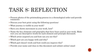  Present photos of the printmaking process in a chronological order and provide
comments
 Discuss your best print using the following questions:
 What journey is visible in your work?
 Have you shown movement in your work, how?
 Name the key elements and principles that have been used in your work. Make
sure you use descriptive words for each element and principle discussed.
 Which artist inspired you and how can you see this?
 Which part are you happy with and why?
 Which part doesn’t work and how could you improve this?
 Provide your name and class in this document and submit online/ email
 